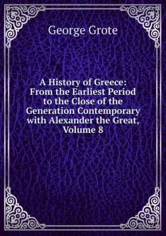 George Grote A History of Greece: From the Earliest Period to the Close of the Generation Contemporary with Alexander the Great, Volume 8
