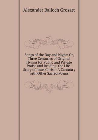Alexander Balloch Grosart Songs of the Day and Night: Or, Three Centuries of Original Hymns for Public and Private Praise and Reading. the Life-Story of Jesus Christ--A Cantata ; with Other Sacred Poems
