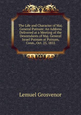 Lemuel Grosvenor The Life and Character of Maj. General Putnam: An Address Delivered at a Meeting of the Descendants of Maj. General Israel Putnam at Putnam, Conn., Oct. 25, 1855
