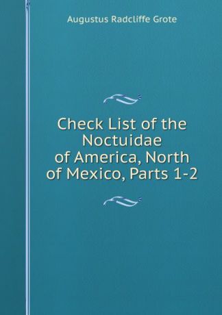 Augustus Radcliffe Grote Check List of the Noctuidae of America, North of Mexico, Parts 1-2