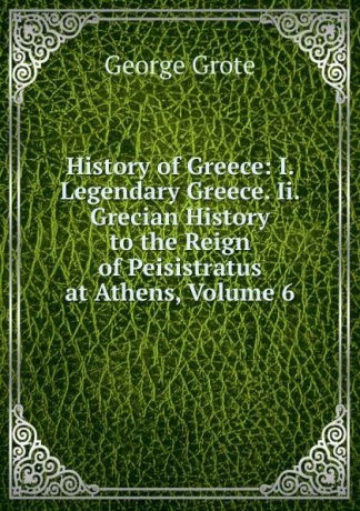 George Grote History of Greece: I. Legendary Greece. Ii. Grecian History to the Reign of Peisistratus at Athens, Volume 6