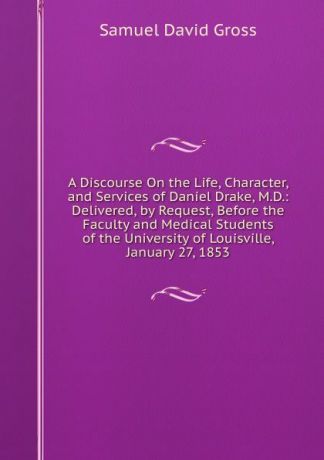 Samuel David Gross A Discourse On the Life, Character, and Services of Daniel Drake, M.D.: Delivered, by Request, Before the Faculty and Medical Students of the University of Louisville, January 27, 1853