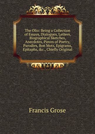 Francis Grose The Olio: Being a Collection of Essays, Dialogues, Letters, Biographical Sketches, Anecdotes, Pieces of Poetry, Parodies, Bon Mots, Epigrams, Epitaphs, .c., Chiefly Original
