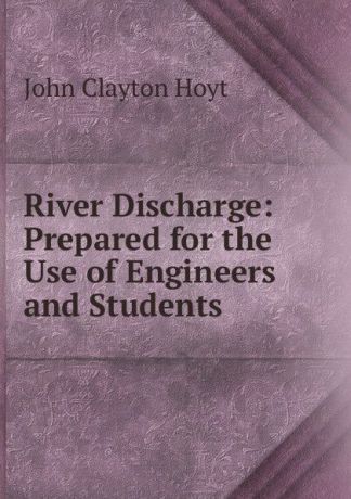 John Clayton Hoyt River Discharge: Prepared for the Use of Engineers and Students