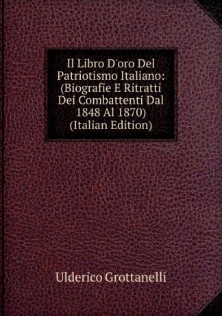 Ulderico Grottanelli Il Libro D.oro Del Patriotismo Italiano: (Biografie E Ritratti Dei Combattenti Dal 1848 Al 1870) (Italian Edition)