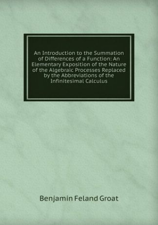 Benjamin Feland Groat An Introduction to the Summation of Differences of a Function: An Elementary Exposition of the Nature of the Algebraic Processes Replaced by the Abbreviations of the Infinitesimal Calculus
