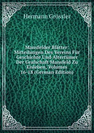 H. Grössler Mansfelder Blatter: Mitteilungen Des Vereins Fur Geschichte Und Altertumer Der Grafschaft Mansfeld Zu Eisleben, Volumes 16-18 (German Edition)