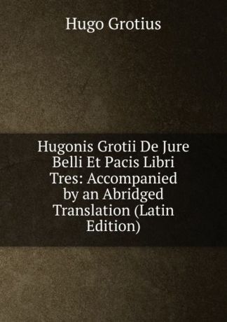 Hugo Grotius Hugonis Grotii De Jure Belli Et Pacis Libri Tres: Accompanied by an Abridged Translation (Latin Edition)