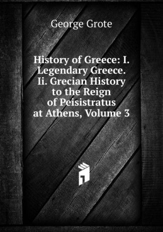 George Grote History of Greece: I. Legendary Greece. Ii. Grecian History to the Reign of Peisistratus at Athens, Volume 3