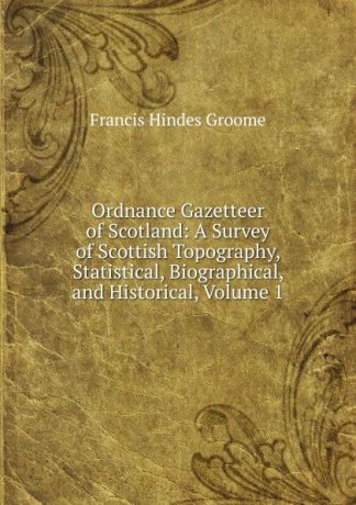 Francis Hindes Groome Ordnance Gazetteer of Scotland: A Survey of Scottish Topography, Statistical, Biographical, and Historical, Volume 1