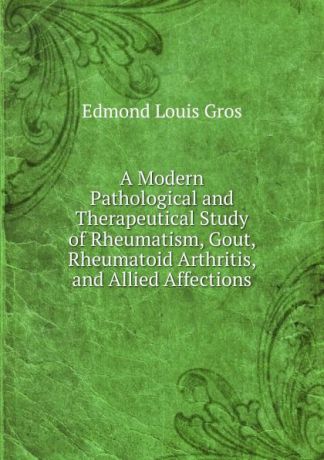 Edmond Louis Gros A Modern Pathological and Therapeutical Study of Rheumatism, Gout, Rheumatoid Arthritis, and Allied Affections