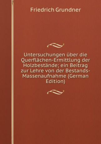 Friedrich Grundner Untersuchungen uber die Querflachen-Ermittlung der Holzbestande; ein Beitrag zur Lehre von der Bestands-Massenaufnahme (German Edition)