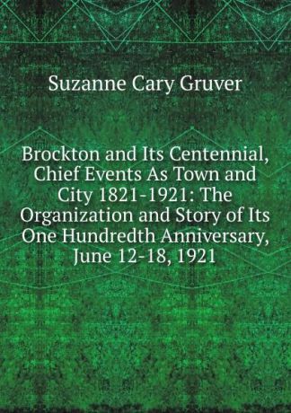 Suzanne Cary Gruver Brockton and Its Centennial, Chief Events As Town and City 1821-1921: The Organization and Story of Its One Hundredth Anniversary, June 12-18, 1921