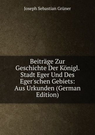 Joseph Sebastian Grüner Beitrage Zur Geschichte Der Konigl. Stadt Eger Und Des Eger.schen Gebiets: Aus Urkunden (German Edition)
