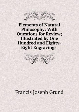 Francis Joseph Grund Elements of Natural Philosophy: With Questions for Review; Illustrated by One Hundred and Eighty-Eight Engravings .