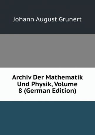 Johann August Grunert Archiv Der Mathematik Und Physik, Volume 8 (German Edition)