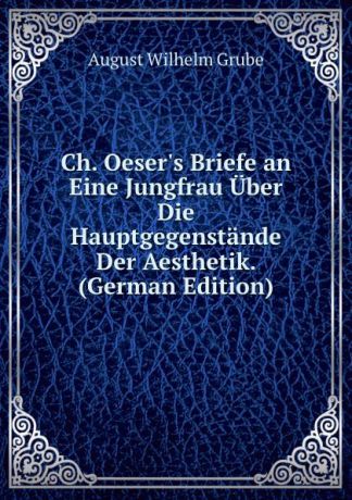 August Wilhelm Grube Ch. Oeser.s Briefe an Eine Jungfrau Uber Die Hauptgegenstande Der Aesthetik. (German Edition)