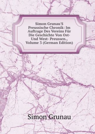 Simon Grunau Simon Grunau.S Preussische Chronik: Im Auftrage Des Vereins Fur Die Geschichte Von Ost- Und West- Preussen., Volume 3 (German Edition)