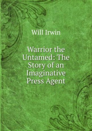Will Irwin Warrior the Untamed: The Story of an Imaginative Press Agent