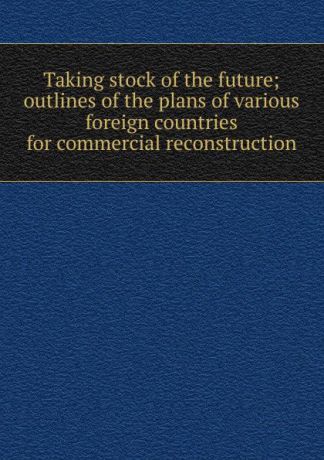 Taking stock of the future; outlines of the plans of various foreign countries for commercial reconstruction