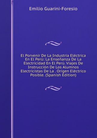 Emilio Guarini-Foresio El Porvenir De La Industria Electrica En El Peru: La Ensenanza De La Electricidad En El Peru. Viajes De Instruccion De Los Alumnos Electricistas De La . Origen Electrico Posible. (Spanish Edition)
