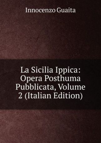 Innocenzo Guaita La Sicilia Ippica: Opera Posthuma Pubblicata, Volume 2 (Italian Edition)