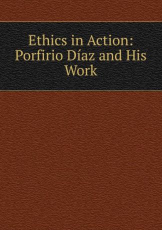 Ethics in Action: Porfirio Diaz and His Work