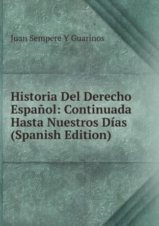 Juan Sempere y Guarinos Historia Del Derecho Espanol: Continuada Hasta Nuestros Dias (Spanish Edition)