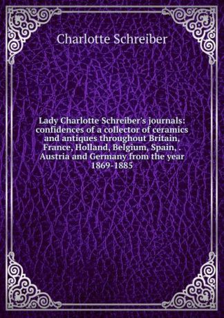 Charlotte Schreiber Lady Charlotte Schreiber.s journals: confidences of a collector of ceramics and antiques throughout Britain, France, Holland, Belgium, Spain, . Austria and Germany from the year 1869-1885