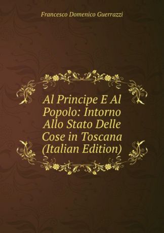 Guerrazzi Francesco Domenico Al Principe E Al Popolo: Intorno Allo Stato Delle Cose in Toscana (Italian Edition)