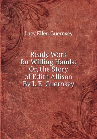 Lucy Ellen Guernsey Ready Work for Willing Hands; Or, the Story of Edith Allison By L.E. Guernsey.