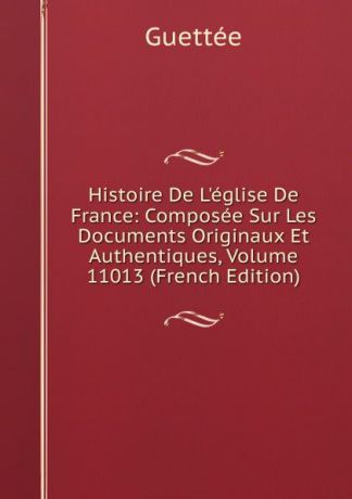 Wladimir Guettée Histoire De L.eglise De France: Composee Sur Les Documents Originaux Et Authentiques, Volume 11013 (French Edition)