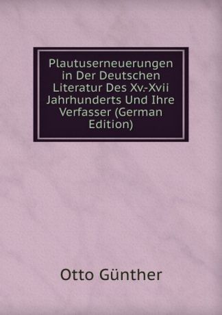 Otto Günther Plautuserneuerungen in Der Deutschen Literatur Des Xv.-Xvii Jahrhunderts Und Ihre Verfasser (German Edition)