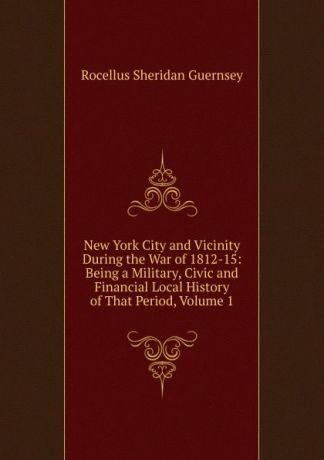 Rocellus Sheridan Guernsey New York City and Vicinity During the War of 1812-15: Being a Military, Civic and Financial Local History of That Period, Volume 1