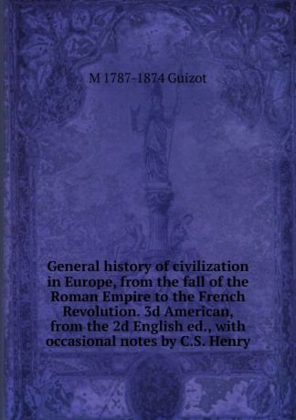 M. Guizot General history of civilization in Europe, from the fall of the Roman Empire to the French Revolution. 3d American, from the 2d English ed., with occasional notes by C.S. Henry