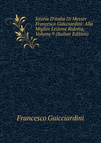 Francesco Guicciardini Istoria D.italia Di Messer Francesco Guicciardini: Alla Miglior Lezione Ridotta, Volume 9 (Italian Edition)