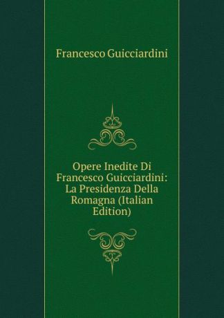 Francesco Guicciardini Opere Inedite Di Francesco Guicciardini: La Presidenza Della Romagna (Italian Edition)
