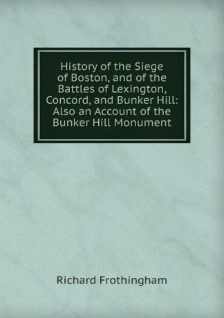 Richard Frothingham History of the Siege of Boston, and of the Battles of Lexington, Concord, and Bunker Hill: Also an Account of the Bunker Hill Monument
