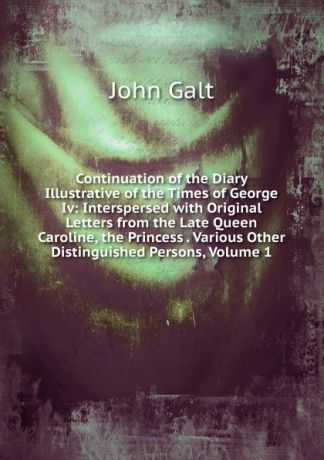 Galt John Continuation of the Diary Illustrative of the Times of George Iv: Interspersed with Original Letters from the Late Queen Caroline, the Princess . Various Other Distinguished Persons, Volume 1