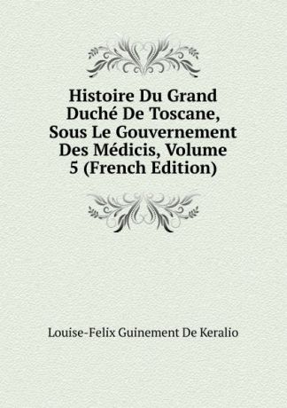 Louise-Felix Guinement De Keralio Histoire Du Grand Duche De Toscane, Sous Le Gouvernement Des Medicis, Volume 5 (French Edition)