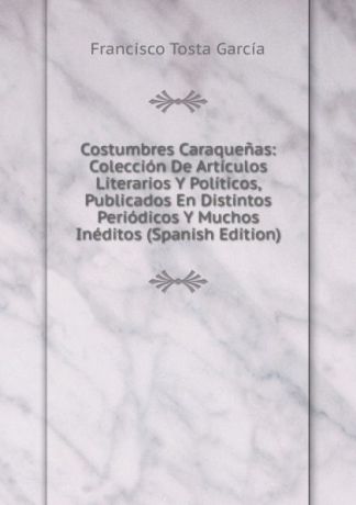 Francisco Tosta García Costumbres Caraquenas: Coleccion De Articulos Literarios Y Politicos, Publicados En Distintos Periodicos Y Muchos Ineditos (Spanish Edition)