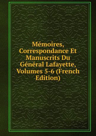 Memoires, Correspondance Et Manuscrits Du General Lafayette, Volumes 5-6 (French Edition)