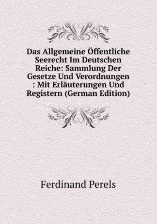 Ferdinand Perels Das Allgemeine Offentliche Seerecht Im Deutschen Reiche: Sammlung Der Gesetze Und Verordnungen : Mit Erlauterungen Und Registern (German Edition)