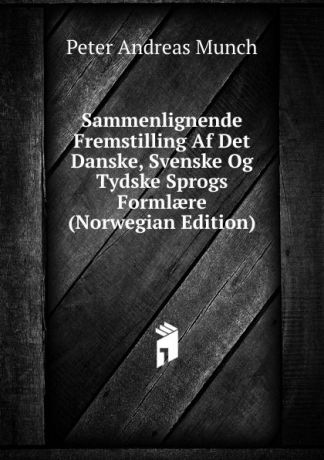 Peter Andreas Munch Sammenlignende Fremstilling Af Det Danske, Svenske Og Tydske Sprogs Formlaere (Norwegian Edition)