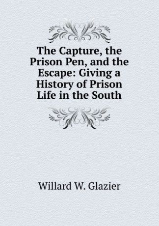 Willard W. Glazier The Capture, the Prison Pen, and the Escape: Giving a History of Prison Life in the South