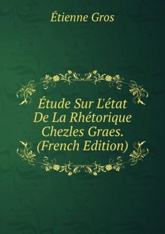Étienne Gros Etude Sur L.etat De La Rhetorique Chezles Graes. (French Edition)