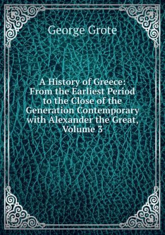 George Grote A History of Greece: From the Earliest Period to the Close of the Generation Contemporary with Alexander the Great, Volume 3