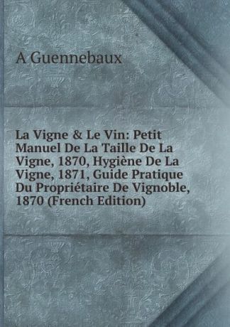 A Guennebaux La Vigne . Le Vin: Petit Manuel De La Taille De La Vigne, 1870, Hygiene De La Vigne, 1871, Guide Pratique Du Proprietaire De Vignoble, 1870 (French Edition)
