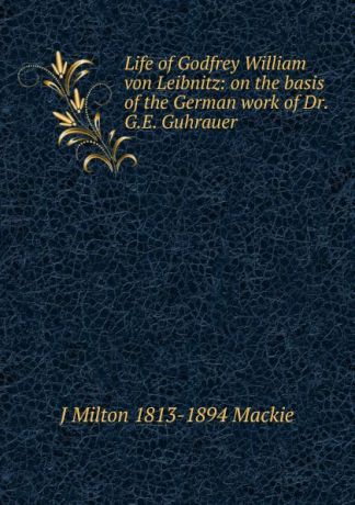 J Milton 1813-1894 Mackie Life of Godfrey William von Leibnitz: on the basis of the German work of Dr. G.E. Guhrauer