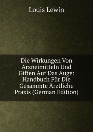 Louis Lewin Die Wirkungen Von Arzneimitteln Und Giften Auf Das Auge: Handbuch Fur Die Gesammte Arztliche Praxis (German Edition)